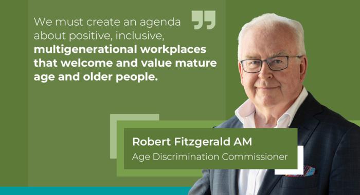 "We must create an agenda about positive, inclusive, multigenerational workplaces that welcome and value mature age and older people." Robert Fitzgerald AM, Age Discrimination Commissioner