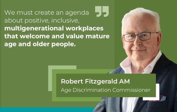 "We must create an agenda about positive, inclusive, multigenerational workplaces that welcome and value mature age and older people." Robert Fitzgerald AM, Age Discrimination Commissioner