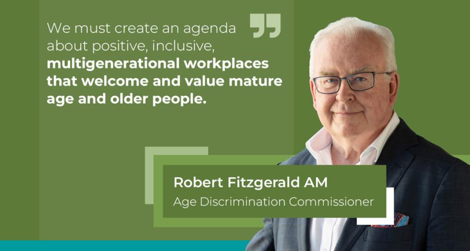 "We must create an agenda about positive, inclusive, multigenerational workplaces that welcome and value mature age and older people." Robert Fitzgerald AM, Age Discrimination Commissioner